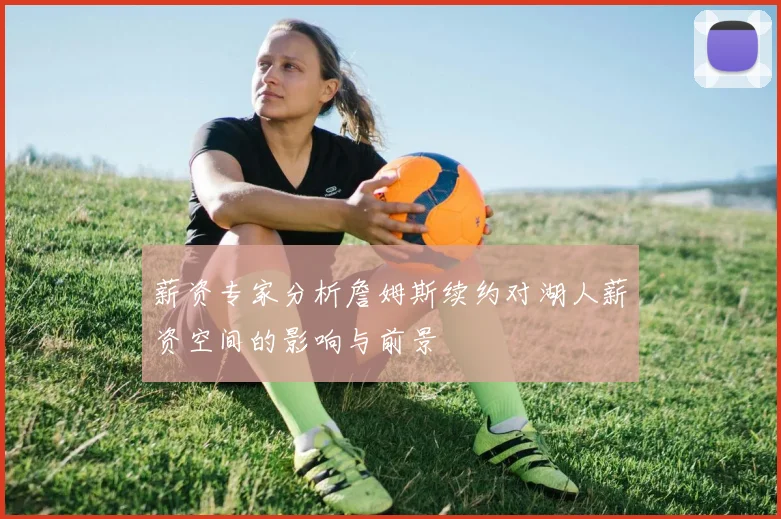 薪资专家分析詹姆斯续约对湖人薪资空间的影响与前景