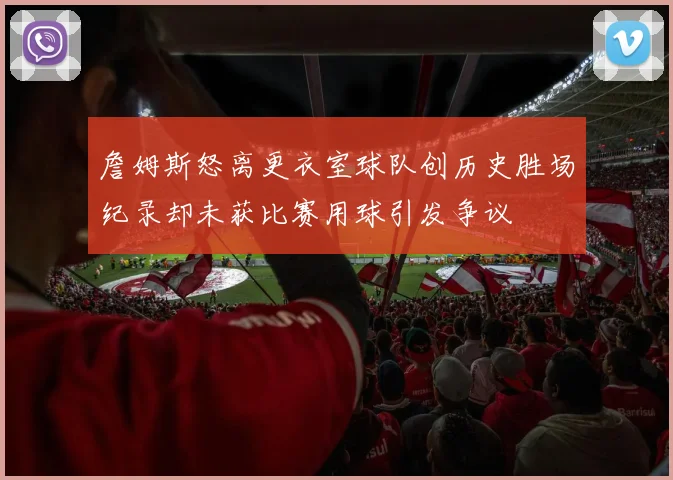 詹姆斯怒离更衣室球队创历史胜场纪录却未获比赛用球引发争议