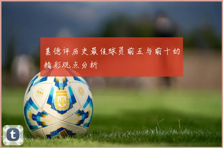 基德评历史最佳球员前五与前十的精彩观点分析