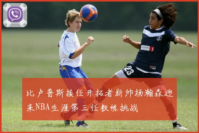 比卢普斯接任开拓者新帅杨瀚森迎来NBA生涯第三任教练挑战