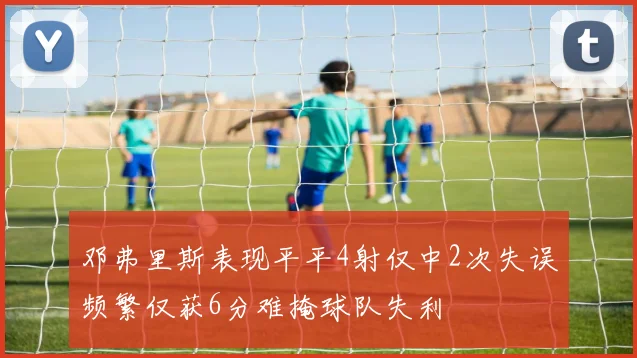 邓弗里斯表现平平4射仅中2次失误频繁仅获6分难掩球队失利