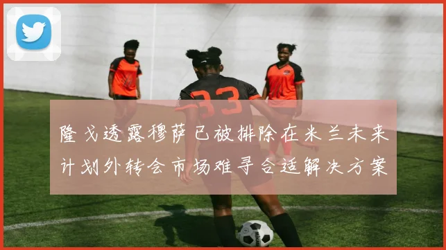 隆戈透露穆萨已被排除在米兰未来计划外转会市场难寻合适解决方案