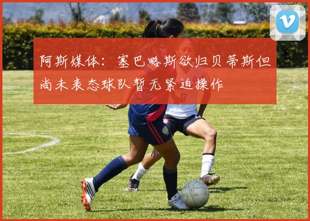 阿斯媒体：塞巴略斯欲归贝蒂斯但尚未表态球队暂无紧迫操作