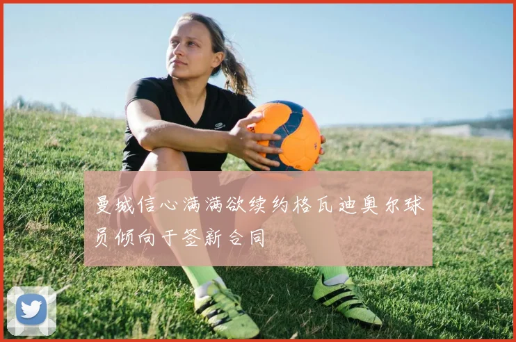 曼城信心满满欲续约格瓦迪奥尔球员倾向于签新合同