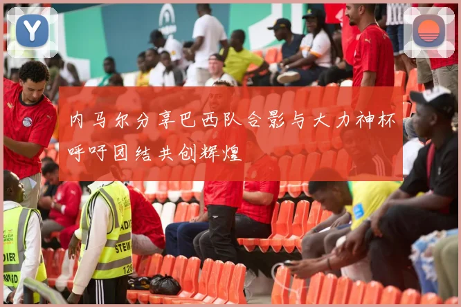 内马尔分享巴西队合影与大力神杯呼吁团结共创辉煌