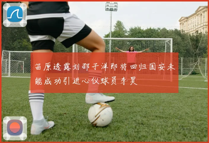 苗原透露刘邵子洋即将回归国安未能成功引进心仪球员李昊