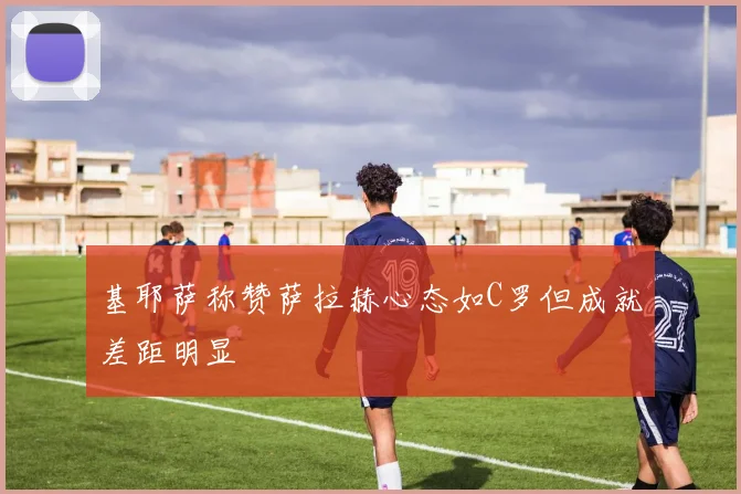 基耶萨称赞萨拉赫心态如C罗但成就差距明显