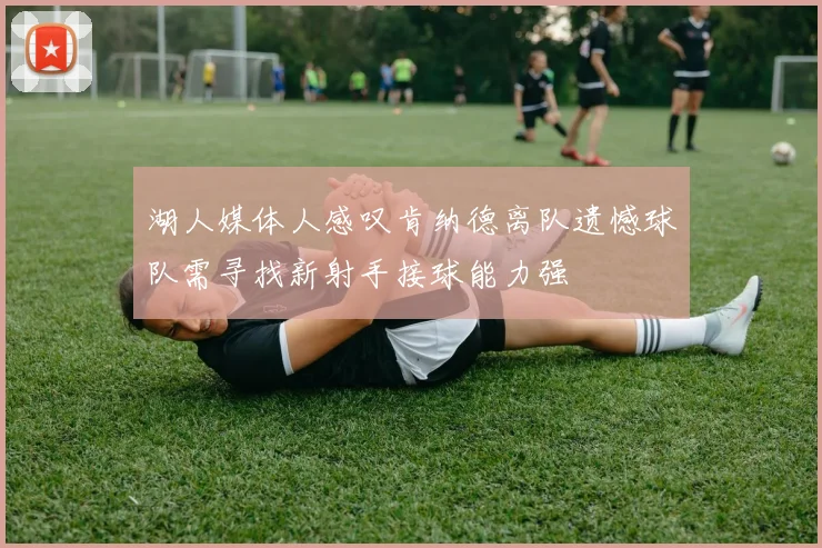 湖人媒体人感叹肯纳德离队遗憾球队需寻找新射手接球能力强