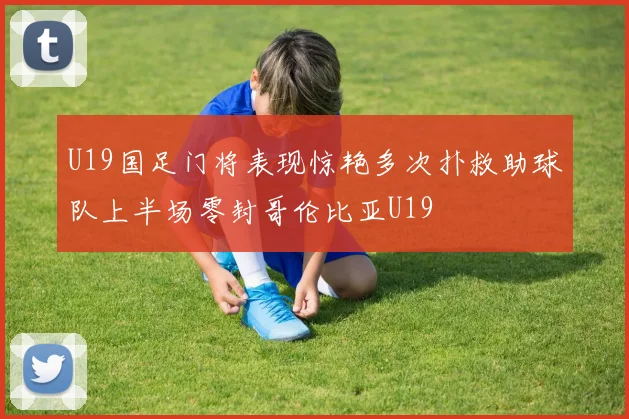 U19国足门将表现惊艳多次扑救助球队上半场零封哥伦比亚U19