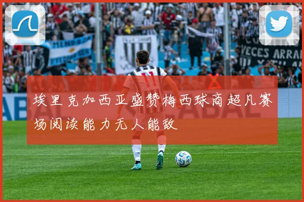 埃里克加西亚盛赞梅西球商超凡赛场阅读能力无人能敌