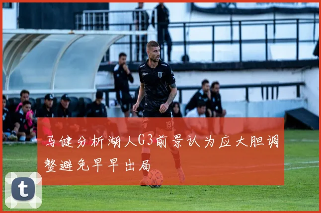 马健分析湖人G3前景认为应大胆调整避免早早出局