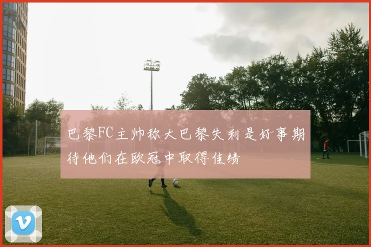 巴黎FC主帅称大巴黎失利是好事期待他们在欧冠中取得佳绩