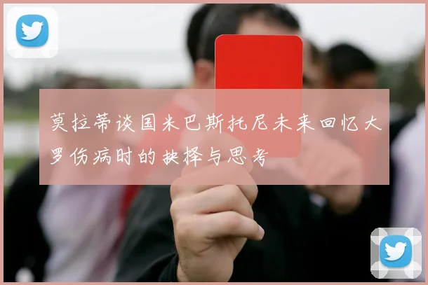 莫拉蒂谈国米巴斯托尼未来回忆大罗伤病时的抉择与思考