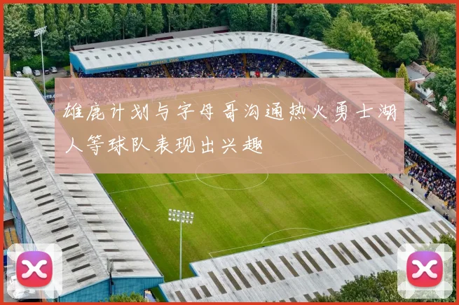 雄鹿计划与字母哥沟通热火勇士湖人等球队表现出兴趣