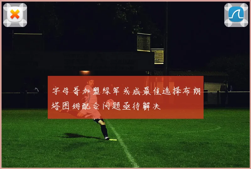 字母哥加盟绿军或成最佳选择布朗塔图姆配合问题亟待解决