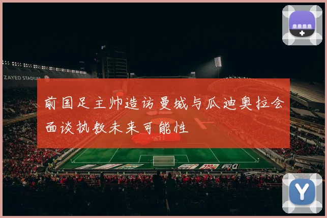 前国足主帅造访曼城与瓜迪奥拉会面谈执教未来可能性