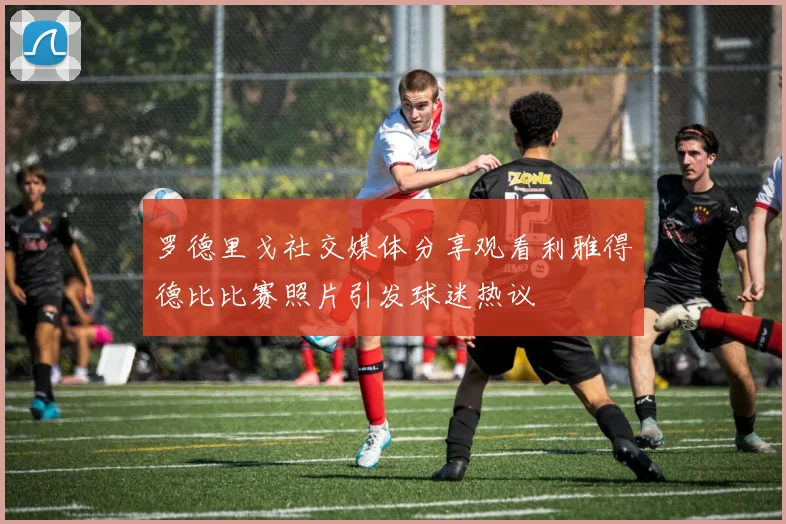 罗德里戈社交媒体分享观看利雅得德比比赛照片引发球迷热议